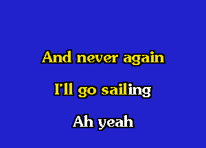 And never again

I'll go sailing
Ah yeah
