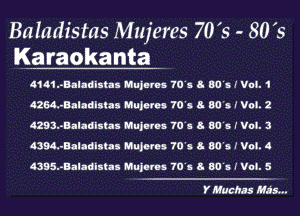 Baladistas Mujeres 70's - 80 's
Karaokanta

4141..Bala6ixtax Hujurms 70's 8 50's r V05. 1
HM-vBaladIsIas Mujems 70's 8- 80's. I Vol. 2
4293..Baladixtax Iu'lujurms 70's 8. 80's r V03. 3
4394.-Baladlstas MHJMos 70's 8- 80's. I V03. 4
4395nBaladetlx Mujurms 70's 8. 50's f Voi. 5

Y Muchss His...