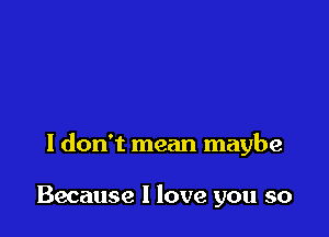 I don't mean maybe

Because I love you so