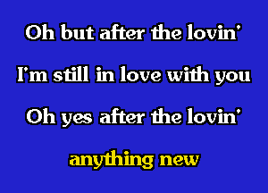 Oh but after the lovin'
I'm still in love with you
Oh yes after the lovin'

anything new