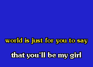 world is just for you to say

mat you'll be my girl