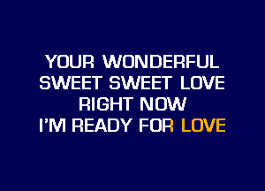 YOUR WONDERFUL
SWEET SWEET LOVE
RIGHT NOW
PM READY FOR LOVE