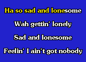 Ha so sad and lonesome
Wah gettin' lonely
Sad and lonesome

Feelin' I ain't got nobody