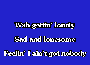 Wah gettin' lonely

Sad and lonesome

Feelin' I ain't got nobody