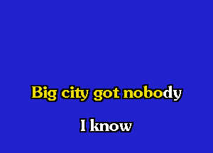 Big city got nobody

I know