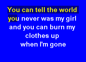 You can tell the world
you never was my girl
and you can burn my

clothes up
when I'm gone