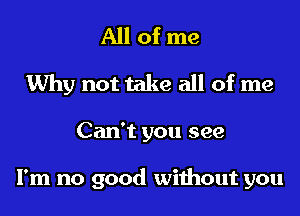 All of me
Why not take all of me
Can't you see

I'm no good without you