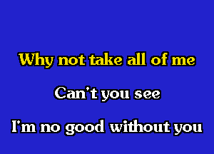 Why not take all of me

Can't you see

I'm no good without you