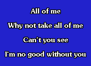 All of me
Why not take all of me
Can't you see

I'm no good without you