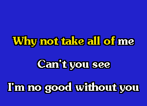 Why not take all of me

Can't you see

I'm no good without you