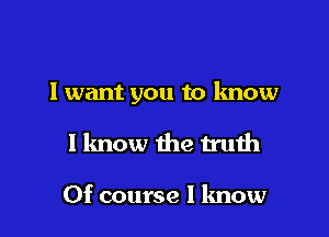 I want you to know

I know the truth

Of course I know