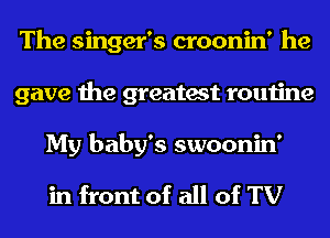 The singer's croonin' he
gave the greatest routine
My baby's swoonin'

in front of all of TV