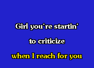 Girl you're startin'

to criticize

when I reach for you