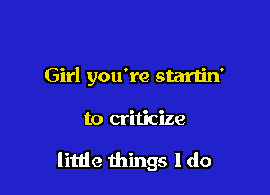 Girl you're startin'

to criticize

little things I do