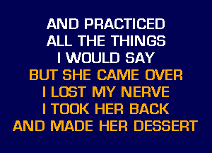 AND PRACTICED
ALL THE THINGS
I WOULD SAY
BUT SHE CAME OVER
I LOST MY NERVE
I TOOK HER BACK
AND MADE HER DESSERT