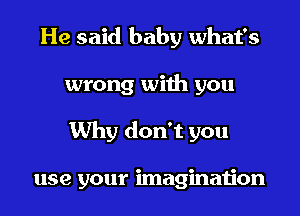 He said baby what's
wrong with you
Why don't you

use your imagination