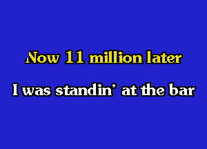 Now 1 1 million later

I was standin' at the bar