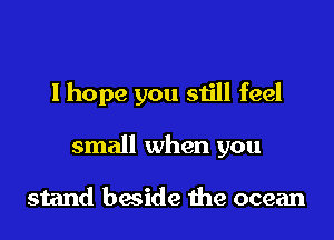 I hope you still feel

small when you

stand beside the ocean