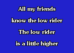 All my friends
lmow the low rider

The low rider

is a little higher