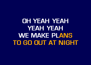 OH YEAH YEAH
YEAH YEAH

WE MAKE PLANS
TO GO OUT AT NIGHT