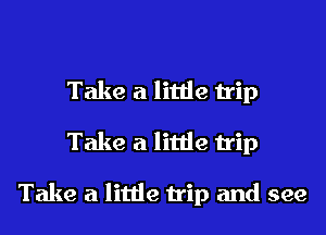 Take a little trip
Take a little trip

Take a little trip and see