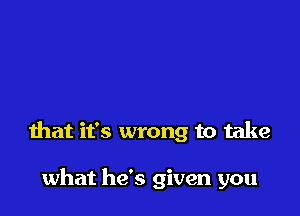 that it's wrong to take

what he's given you