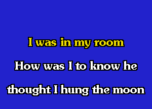 I was in my room
How was I to know he

thought I hung the moon