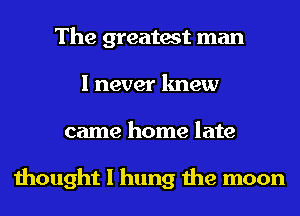 The greatest man
I never knew
came home late

thought I hung the moon