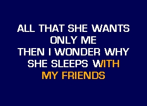 ALL THAT SHE WANTS
ONLY ME
THEN I WONDER WHY
SHE SLEEPS WITH
MY FRIENDS