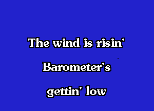 The wind is risin'

Barometer's

gettin' low