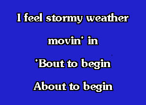 I feel stormy weather
movin' in

'Bout to begin

About to begin
