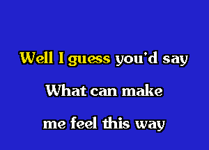 Well lguess you'd say

What can make

me feel this way