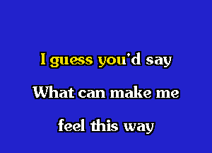 I guess you'd say

What can make me

feel this way