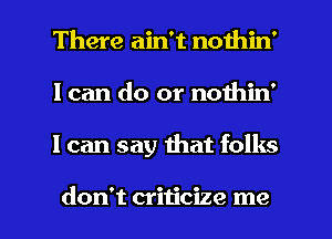 There ain't nothin'
I can do or nothin'

I can say mat folks

don't criticize me I