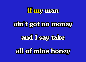 If my man
ain't got no money

and lsay take

all of mine honey I