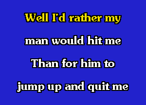 Well I'd rather my

man would hit me
Than for him to

jump up and quit me