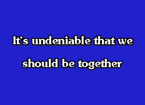 It's undeniable that we

should be together