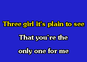 Three girl it's plain to see

That you're the

only one for me