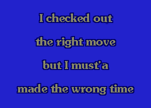 I checked out
the right move

but I must'a

made the wrong 1ime