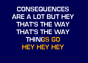 CONSEQUENCES
ARE A LOT BUT HEY
THAT'S THE WAY
THAT'S THE WAY
THINGS G0
HEY HEY HEY