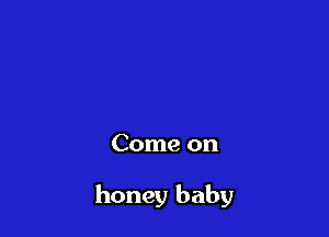 Come on

honey baby