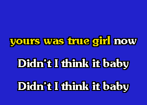 yours was true girl now
Didn't I think it baby
Didn't I think it baby