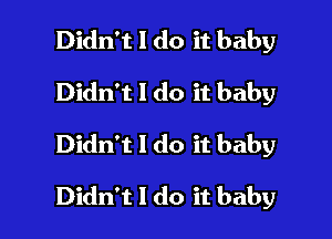 Didn't I do it baby
Didn't I do it baby
Didn't I do it baby

Didn't I do it baby