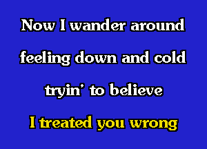 Now I wander around
feeling down and cold
tryin' to believe

I treated you wrong