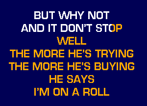 BUT WHY NOT
AND IT DON'T STOP
WELL
THE MORE HE'S TRYING
THE MORE HE'S BUYING
HE SAYS
I'M ON A ROLL