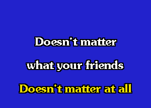 Doesn't matter

what your friends

Down't matter at all