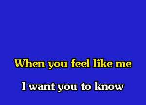When you feel like me

I want you to know
