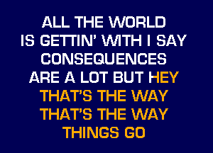 ALL THE WORLD
IS GETI'IN' WITH I SAY
CONSEQUENCES
ARE A LOT BUT HEY
THAT'S THE WAY
THAT'S THE WAY
THINGS G0