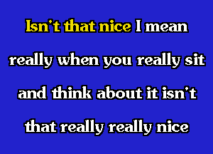 Isn't that nice I mean
really when you really sit
and think about it isn't

that really really nice