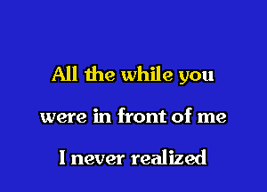 All the while you

were in front of me

1 never realized